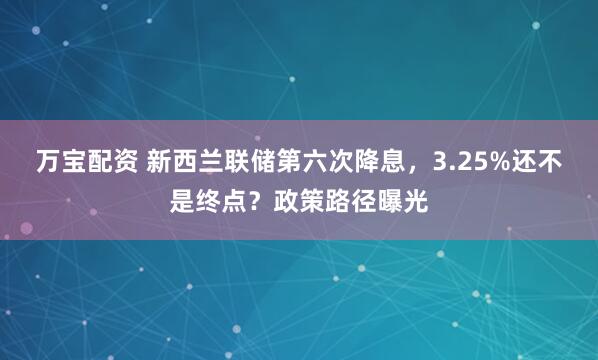 万宝配资 新西兰联储第六次降息，3.25%还不是终点？政策路径曝光