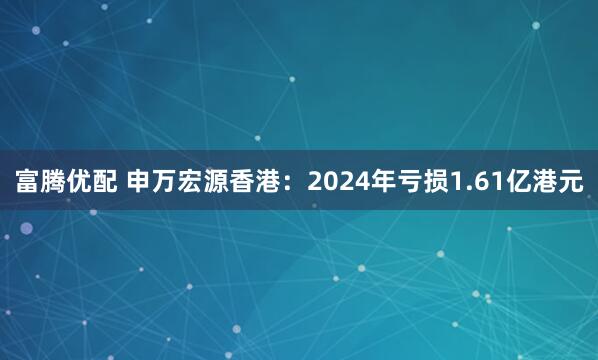 富腾优配 申万宏源香港:2024年亏损1.61亿港元