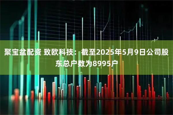 聚宝盆配资 致欧科技：截至2025年5月9日公司股东总户数为8995户