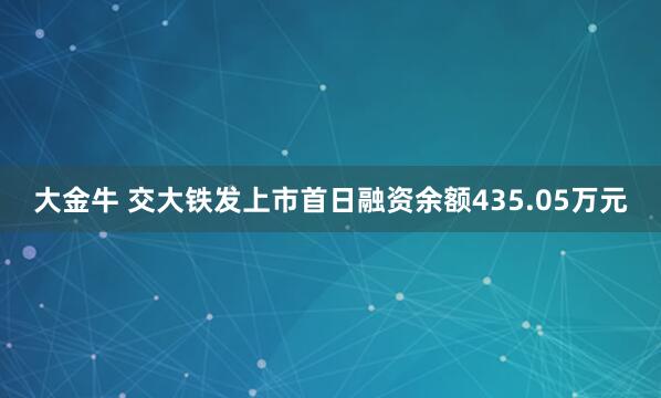大金牛 交大铁发上市首日融资余额435.05万元