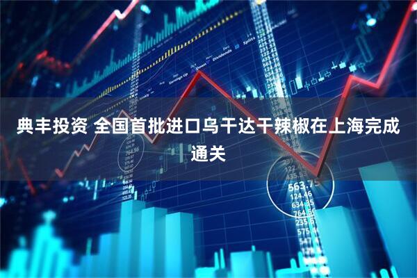 典丰投资 全国首批进口乌干达干辣椒在上海完成通关