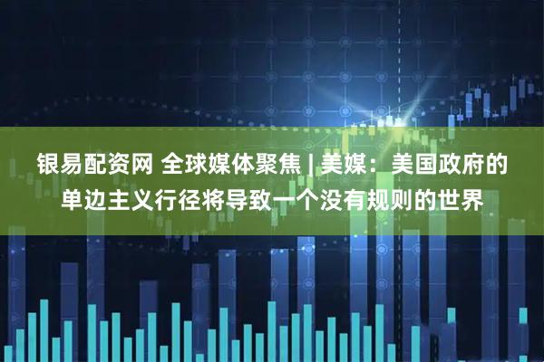 银易配资网 全球媒体聚焦 | 美媒:美国政府的单边主义行径将导致一个没有规则的世界