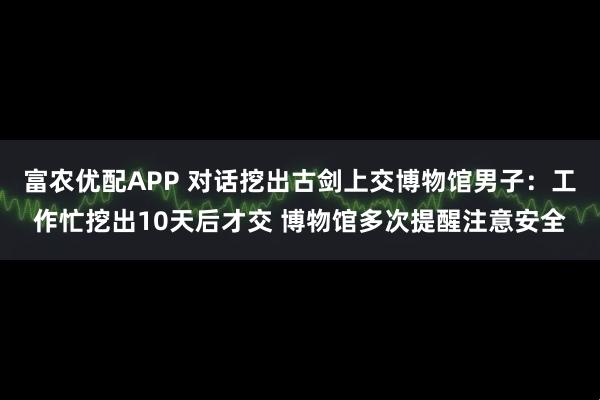 富农优配APP 对话挖出古剑上交博物馆男子：工作忙挖出10天后才交 博物馆多次提醒注意安全